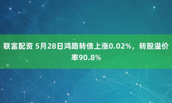 联富配资 5月28日鸿路转债上涨0.02%，转股溢价率90.8%