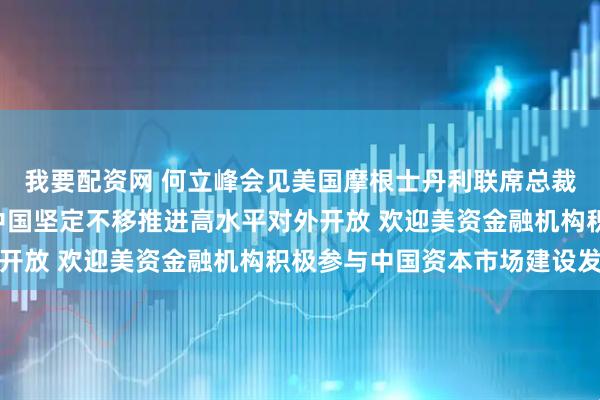 我要配资网 何立峰会见美国摩根士丹利联席总裁丹·辛克维兹时指出 中国坚定不移推进高水平对外开放 欢迎美资金融机构积极参与中国资本市场建设发展