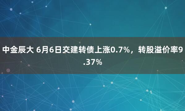 中金辰大 6月6日交建转债上涨0.7%，转股溢价率9.37%