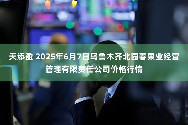 天添盈 2025年6月7日乌鲁木齐北园春果业经营管理有限责任公司价格行情