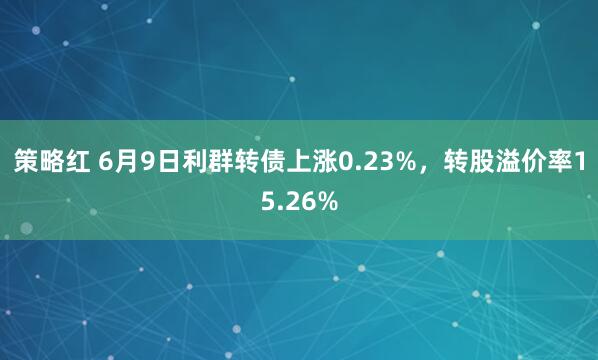 策略红 6月9日利群转债上涨0.23%，转股溢价率15.26%