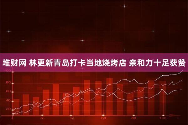 堆财网 林更新青岛打卡当地烧烤店 亲和力十足获赞