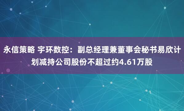 永信策略 宇环数控：副总经理兼董事会秘书易欣计划减持公司股份不超过约4.61万股