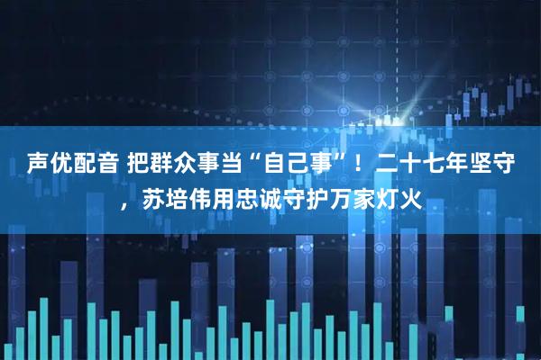 声优配音 把群众事当“自己事”！二十七年坚守，苏培伟用忠诚守护万家灯火
