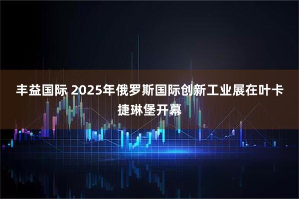 丰益国际 2025年俄罗斯国际创新工业展在叶卡捷琳堡开幕