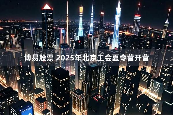 博易股票 2025年北京工会夏令营开营