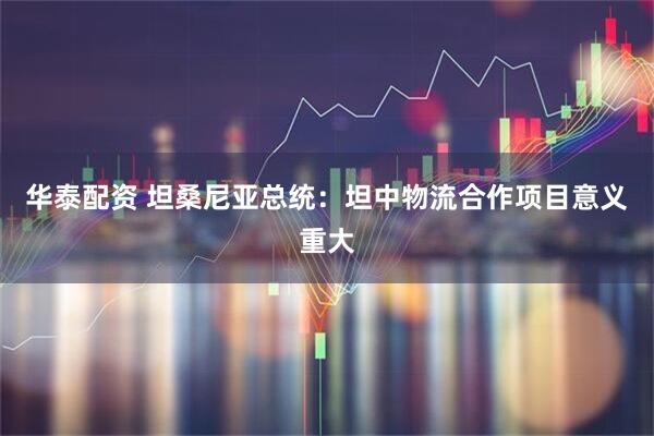 华泰配资 坦桑尼亚总统：坦中物流合作项目意义重大