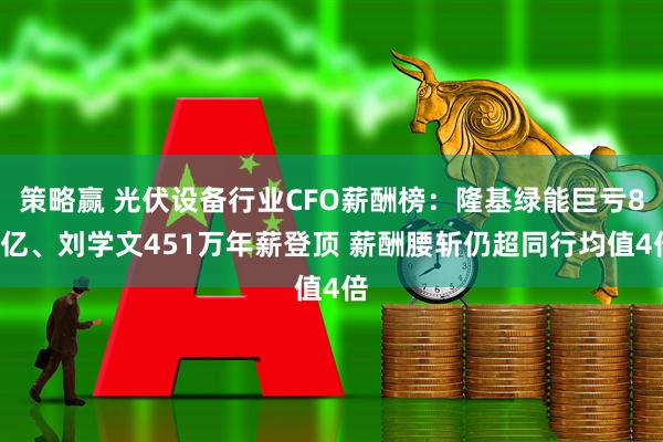 策略赢 光伏设备行业CFO薪酬榜：隆基绿能巨亏86亿、刘学文451万年薪登顶 薪酬腰斩仍超同行均值4倍