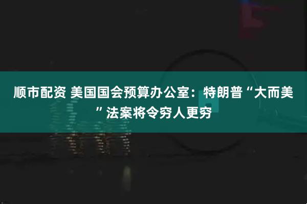 顺市配资 美国国会预算办公室：特朗普“大而美”法案将令穷人更穷