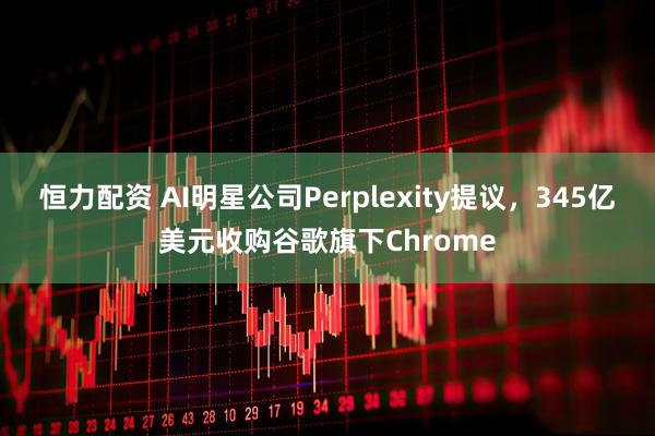 恒力配资 AI明星公司Perplexity提议，345亿美元收购谷歌旗下Chrome