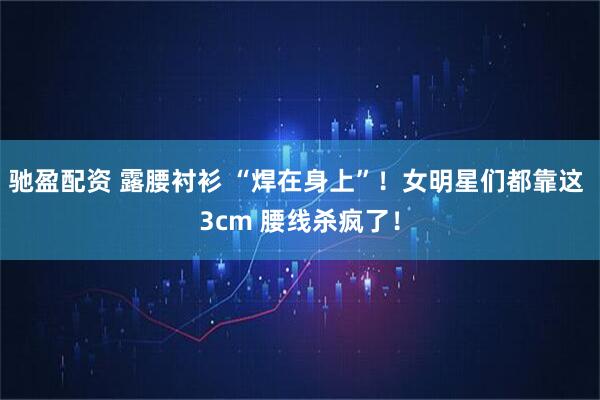 驰盈配资 露腰衬衫 “焊在身上”！女明星们都靠这 3cm 腰线杀疯了！