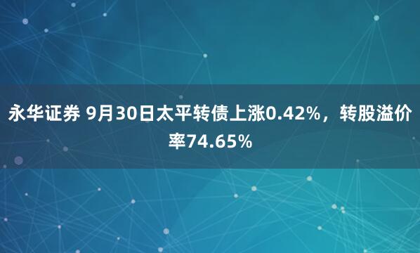 永华证券 9月30日太平转债上涨0.42%，转股溢价率74.65%