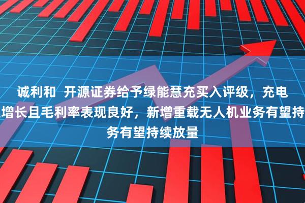 诚利和  开源证券给予绿能慧充买入评级，充电桩高速增长且毛利率表现良好，新增重载无人机业务有望持续放量