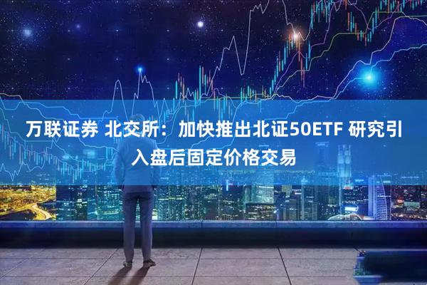 万联证券 北交所：加快推出北证50ETF 研究引入盘后固定价格交易