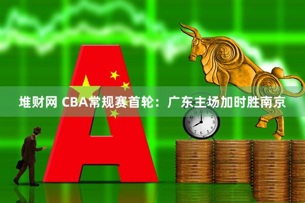堆财网 CBA常规赛首轮：广东主场加时胜南京