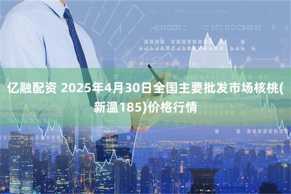亿融配资 2025年4月30日全国主要批发市场核桃(新温185)价格行情