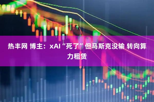 热丰网 博主：xAI“死了”但马斯克没输 转向算力租赁