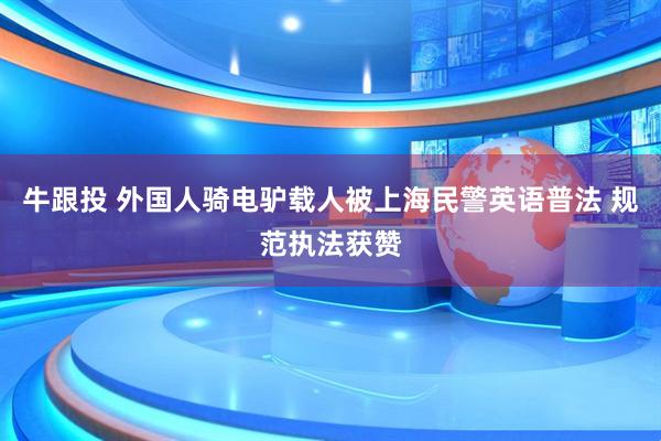 牛跟投 外国人骑电驴载人被上海民警英语普法 规范执法获赞