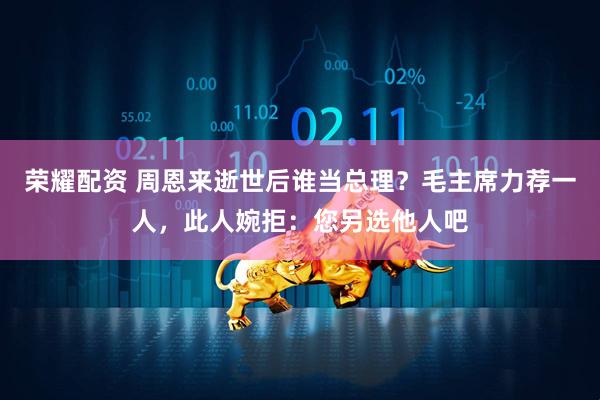 荣耀配资 周恩来逝世后谁当总理？毛主席力荐一人，此人婉拒：您另选他人吧